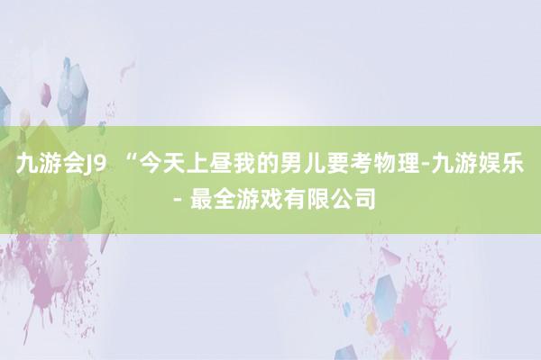 九游会J9  “今天上昼我的男儿要考物理-九游娱乐 - 最全游戏有限公司