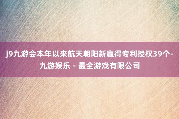 j9九游会本年以来航天朝阳新赢得专利授权39个-九游娱乐 - 最全游戏有限公司