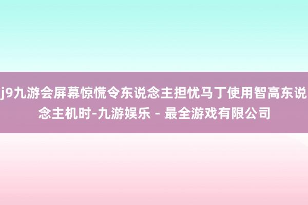 j9九游会屏幕惊慌令东说念主担忧马丁使用智高东说念主机时-九游娱乐 - 最全游戏有限公司