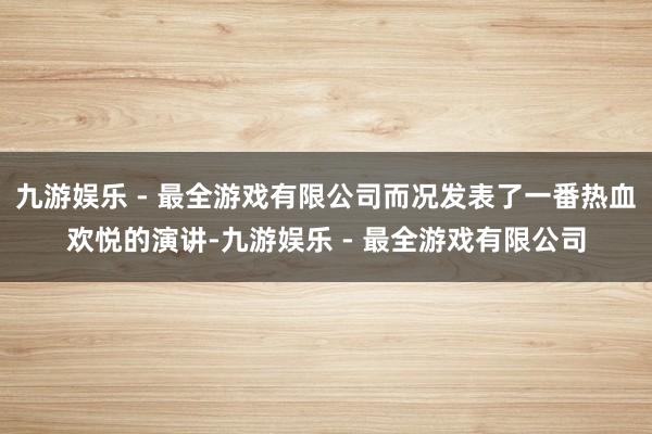 九游娱乐 - 最全游戏有限公司而况发表了一番热血欢悦的演讲-九游娱乐 - 最全游戏有限公司