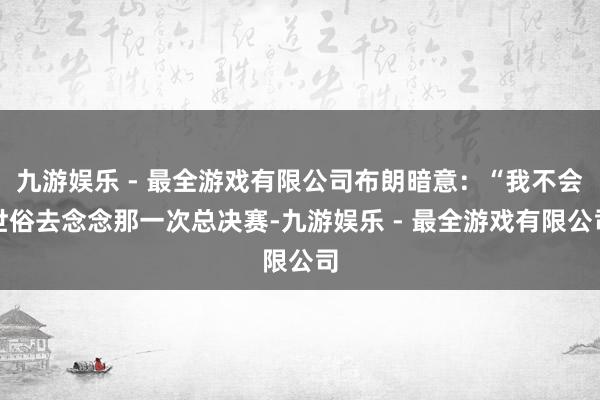 九游娱乐 - 最全游戏有限公司布朗暗意：“我不会世俗去念念那一次总决赛-九游娱乐 - 最全游戏有限公司