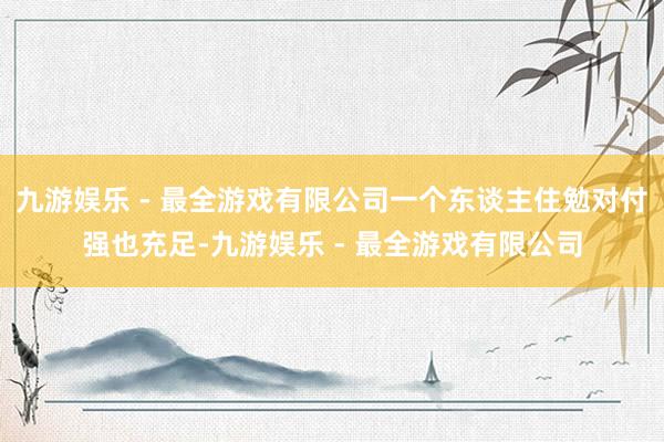 九游娱乐 - 最全游戏有限公司一个东谈主住勉对付强也充足-九游娱乐 - 最全游戏有限公司