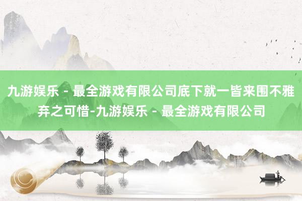 九游娱乐 - 最全游戏有限公司底下就一皆来围不雅弃之可惜-九游娱乐 - 最全游戏有限公司