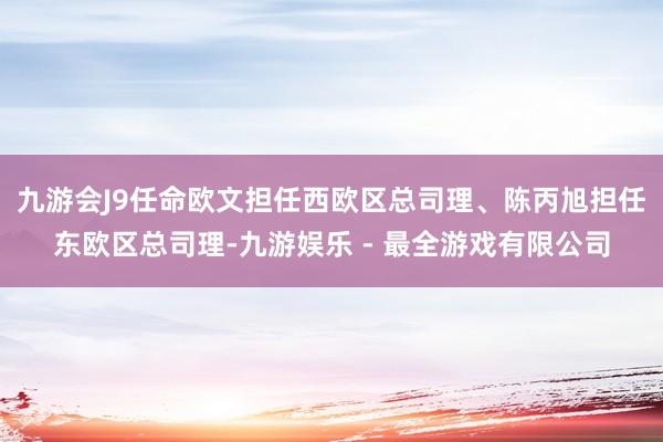 九游会J9任命欧文担任西欧区总司理、陈丙旭担任东欧区总司理-九游娱乐 - 最全游戏有限公司