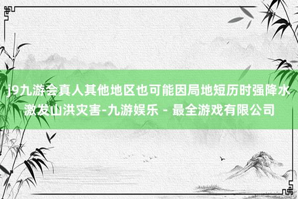 j9九游会真人其他地区也可能因局地短历时强降水激发山洪灾害-九游娱乐 - 最全游戏有限公司