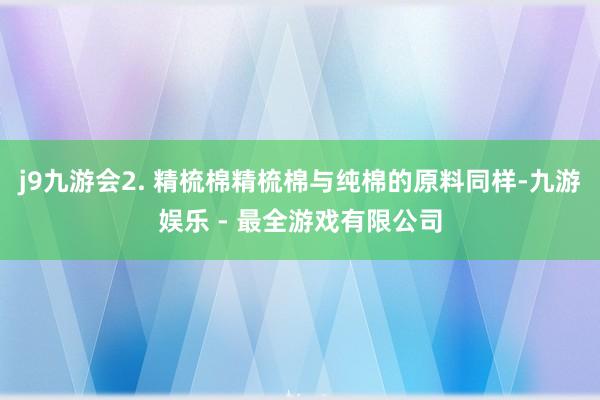 j9九游会2. 精梳棉精梳棉与纯棉的原料同样-九游娱乐 - 最全游戏有限公司