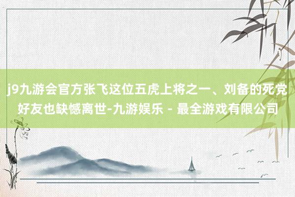 j9九游会官方张飞这位五虎上将之一、刘备的死党好友也缺憾离世-九游娱乐 - 最全游戏有限公司