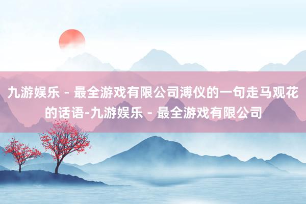 九游娱乐 - 最全游戏有限公司溥仪的一句走马观花的话语-九游娱乐 - 最全游戏有限公司