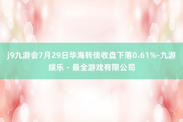 j9九游会7月29日华海转债收盘下落0.61%-九游娱乐 - 最全游戏有限公司