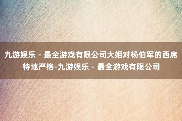 九游娱乐 - 最全游戏有限公司大姐对杨伯军的西席特地严格-九游娱乐 - 最全游戏有限公司