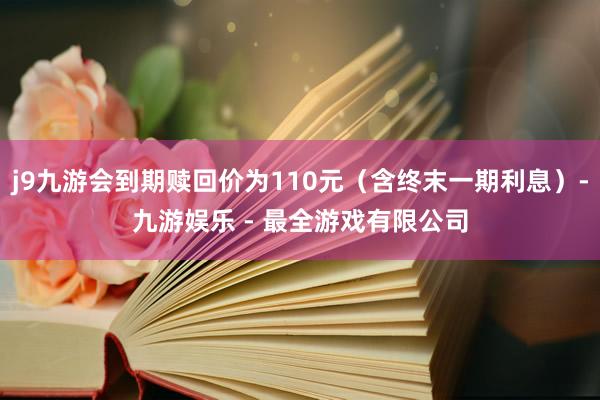 j9九游会到期赎回价为110元（含终末一期利息）-九游娱乐 - 最全游戏有限公司