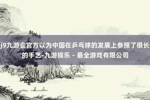 j9九游会官方以为中国在乒乓球的发展上参预了很长的手艺-九游娱乐 - 最全游戏有限公司