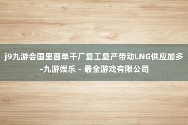 j9九游会国里面单干厂复工复产带动LNG供应加多-九游娱乐 - 最全游戏有限公司