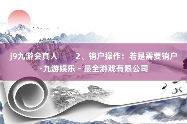 j9九游会真人        2、销户操作：若是需要销户-九游娱乐 - 最全游戏有限公司