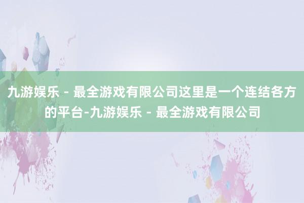 九游娱乐 - 最全游戏有限公司这里是一个连结各方的平台-九游娱乐 - 最全游戏有限公司