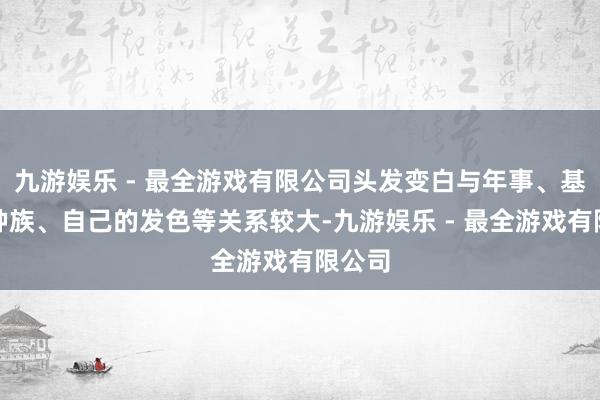 九游娱乐 - 最全游戏有限公司头发变白与年事、基因、种族、自己的发色等关系较大-九游娱乐 - 最全游戏有限公司