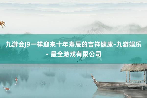 九游会J9一样迎来十年寿辰的吉祥健康-九游娱乐 - 最全游戏有限公司