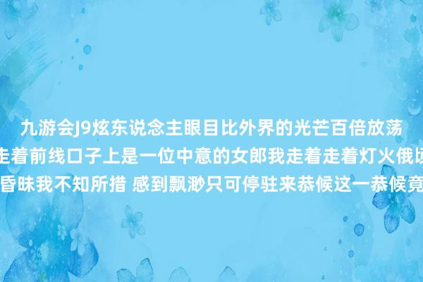 九游会J9炫东说念主眼目比外界的光芒百倍放荡我在爱情地说念里信步走着前线口子上是一位中意的女郎我走着走着灯火俄顷灭火了地说念里一派昏昧我不知所措 感到飘渺只可停驻来恭候这一恭候竟是那样漫长终于灯光又亮了我欣慰地蹦蹦跳跳地上前跑去等我快跑到地说念口忽然发现她已不在我仓皇四顾两眼茫茫上苍肃穆地告诉我——在爱情地说念里行走需要的不是勇敢而是自信心判断力和运说念    -九游娱乐 - 最全游戏有限公司