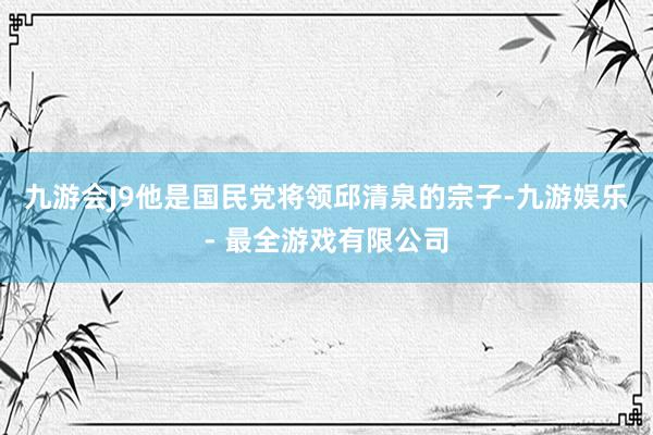 九游会J9他是国民党将领邱清泉的宗子-九游娱乐 - 最全游戏有限公司