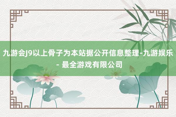 九游会J9以上骨子为本站据公开信息整理-九游娱乐 - 最全游戏有限公司