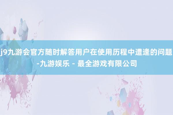 j9九游会官方随时解答用户在使用历程中遭逢的问题-九游娱乐 - 最全游戏有限公司