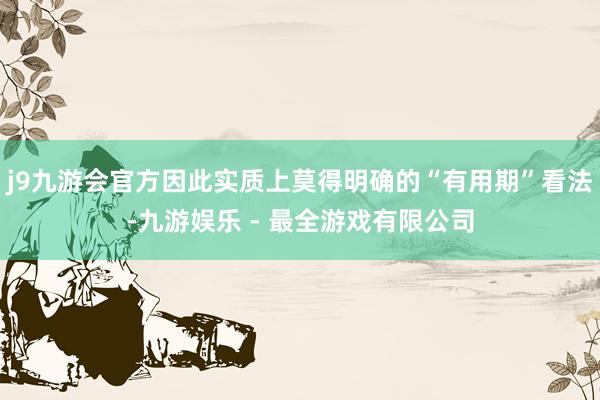 j9九游会官方因此实质上莫得明确的“有用期”看法-九游娱乐 - 最全游戏有限公司