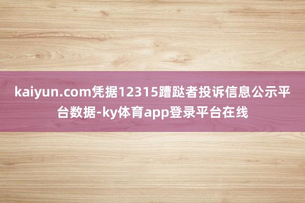 kaiyun.com凭据12315蹧跶者投诉信息公示平台数据-ky体育app登录平台在线