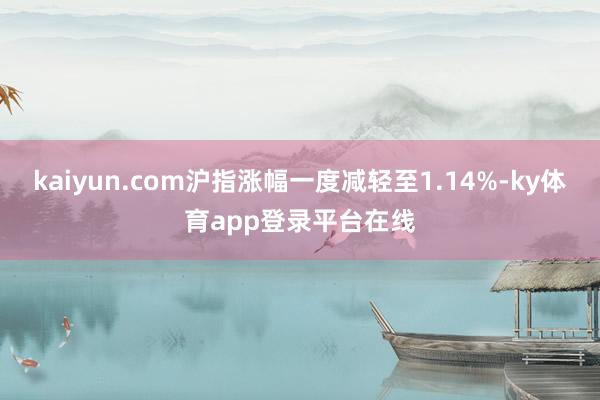 kaiyun.com沪指涨幅一度减轻至1.14%-ky体育app登录平台在线