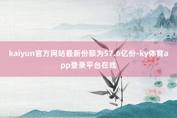 kaiyun官方网站最新份额为57.6亿份-ky体育app登录平台在线