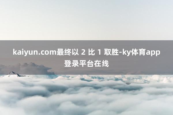 kaiyun.com最终以 2 比 1 取胜-ky体育app登录平台在线