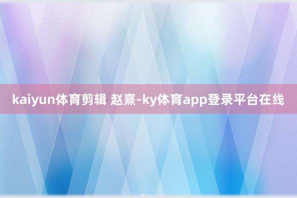 kaiyun体育剪辑 赵熹-ky体育app登录平台在线