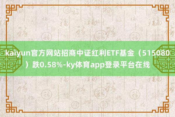 kaiyun官方网站招商中证红利ETF基金（515080）跌0.58%-ky体育app登录平台在线