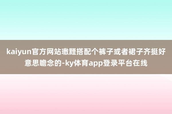 kaiyun官方网站璷黫搭配个裤子或者裙子齐挺好意思瞻念的-ky体育app登录平台在线