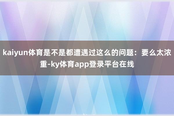 kaiyun体育是不是都遭遇过这么的问题：要么太浓重-ky体育app登录平台在线