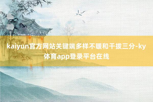 kaiyun官方网站关键端多样不暖和干拔三分-ky体育app登录平台在线