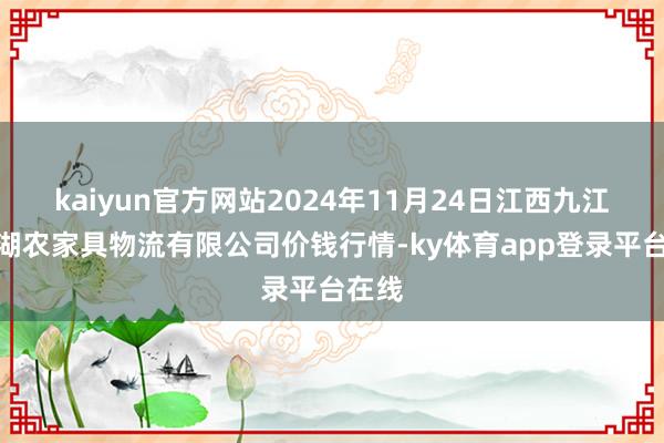 kaiyun官方网站2024年11月24日江西九江琵琶湖农家具物流有限公司价钱行情-ky体育app登录平台在线