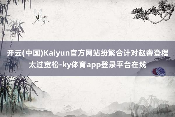 开云(中国)Kaiyun官方网站纷繁合计对赵睿登程太过宽松-ky体育app登录平台在线