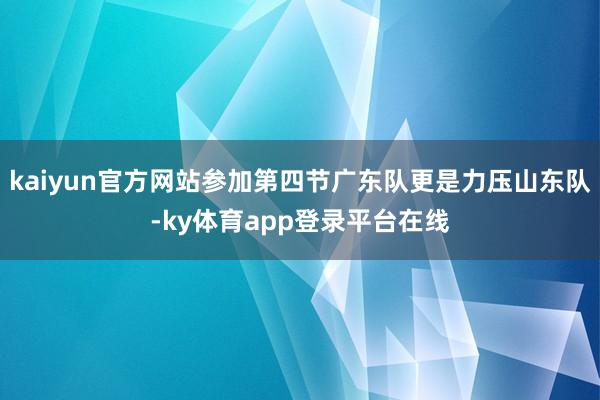 kaiyun官方网站参加第四节广东队更是力压山东队-ky体育app登录平台在线