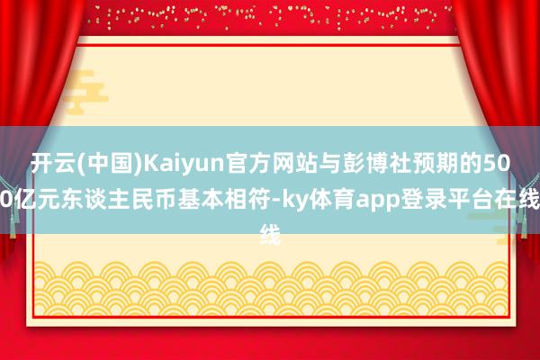 开云(中国)Kaiyun官方网站与彭博社预期的500亿元东谈主民币基本相符-ky体育app登录平台在线