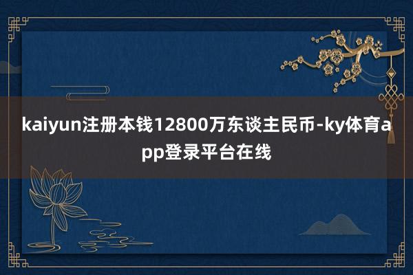 kaiyun注册本钱12800万东谈主民币-ky体育app登录平台在线