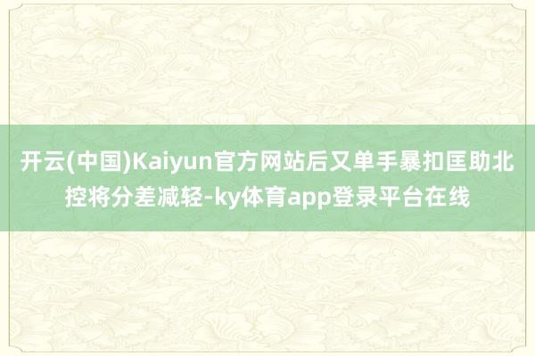 开云(中国)Kaiyun官方网站后又单手暴扣匡助北控将分差减轻-ky体育app登录平台在线