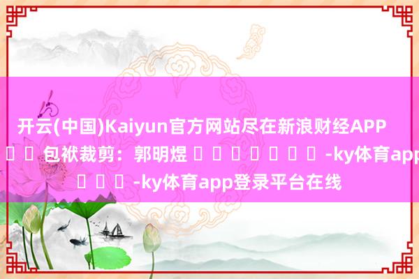 开云(中国)Kaiyun官方网站尽在新浪财经APP            						包袱裁剪：郭明煜 							-ky体育app登录平台在线