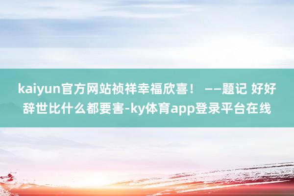 kaiyun官方网站祯祥幸福欣喜！ ——题记 好好辞世比什么都要害-ky体育app登录平台在线