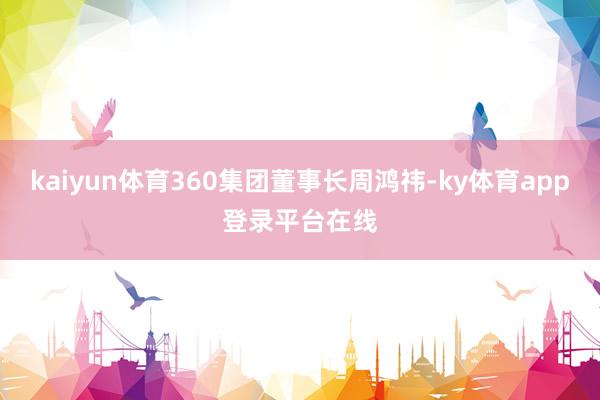 kaiyun体育360集团董事长周鸿祎-ky体育app登录平台在线