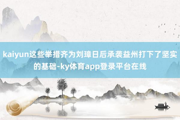 kaiyun这些举措齐为刘璋日后承袭益州打下了坚实的基础-ky体育app登录平台在线