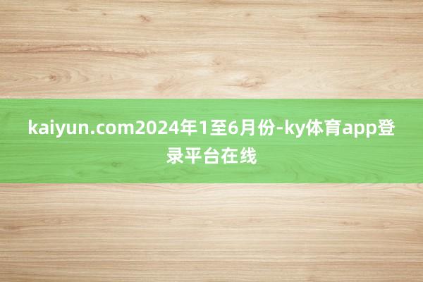 kaiyun.com　　2024年1至6月份-ky体育app登录平台在线