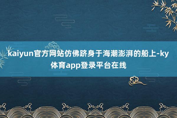 kaiyun官方网站仿佛跻身于海潮澎湃的船上-ky体育app登录平台在线