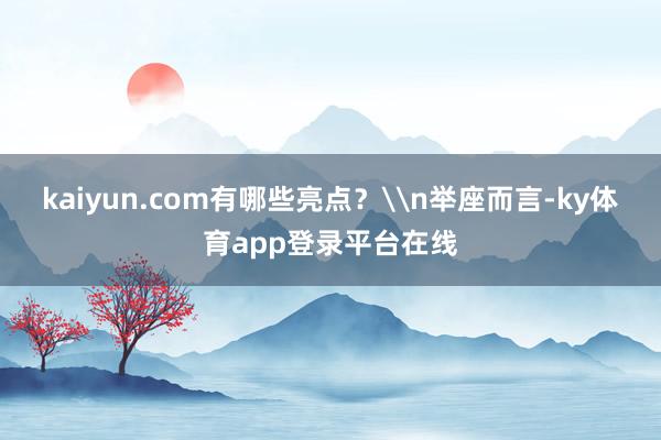 kaiyun.com有哪些亮点？\n举座而言-ky体育app登录平台在线