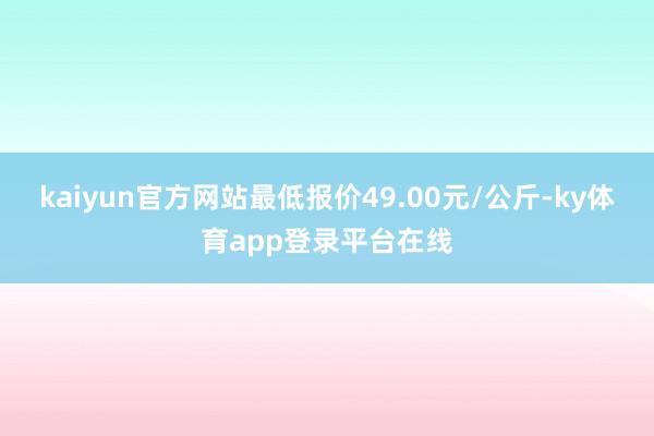 kaiyun官方网站最低报价49.00元/公斤-ky体育app登录平台在线