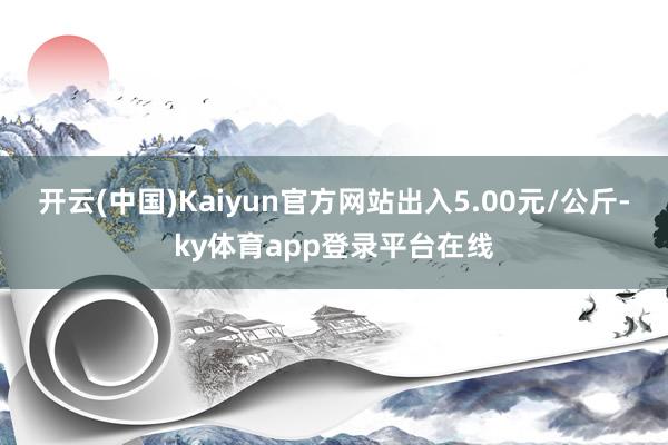 开云(中国)Kaiyun官方网站出入5.00元/公斤-ky体育app登录平台在线